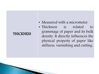 THICKNESS
• Measured with a micrometer.
• Thickness is related to
grammage of paper and its bulk
density. It directly influences the
physical property of paper like
stiffness, varnishing and cutting.
 