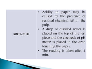 SURFACE PH
• Acidity in paper may be
caused by the precence of
residual chemical left in the
pulp.
• A drop of distilled water is
placed on the top of the test
piece and the electrode of pH
meter is placed in the drop
touching the paper.
• The reading is taken after 2
min.
 