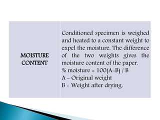 MOISTURE
CONTENT
Conditioned specimen is weighed
and heated to a constant weight to
expel the moisture. The difference
of the two weights gives the
moisture content of the paper.
% moisture = 100(A-B) / B
A - Original weight
B - Weight after drying.
 