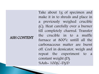 ASH CONTENT
Take about 1g of specimen and
make it in to shreds and place in
a previously weighed crucible
(C). Heat carefully over a burner
till completely charred. Transfer
the crucible in to a muffle
furnace at 8000c untill all the
carbonaceous matter are burnt
off. Cool in dessicator, weigh and
repeat the experiment to a
constant weight (D).
%Ash= 100(C-D)/D
 