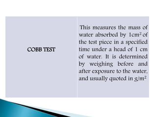 COBB TEST
This measures the mass of
water absorbed by 1cm2 of
the test piece in a specified
time under a head of 1 cm
of water. It is determined
by weighing before and
after exposure to the water,
and usually quoted in g/m2
 