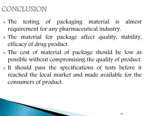 23
 The testing of packaging material is almost
requirement for any pharmaceutical industry.
 The material for package affect quality, stability,
efficacy of drug product.
 The cost of material of package should be low as
possible without compromising the quality of product.
 It should pass the specifications of tests before it
reached the local market and made available for the
consumers of product.
 