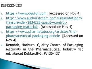 1. https://www.deufol.com [Accessed on Nov 4]
2. http://www.authorstream.com/Presentation/v
ijaysurender-2834228-quality-control-
packaging-materials [Accessed on Nov 4]
3. https://www.pharmatutor.org/articles/the-
pharmaceutical-packaging-article [Accessed on
Nov 4]
4. Kennath, Harburn, Quality Control of Packaging
Materials in the Pharmaceutical Industry 1st
ed. Marcel Dekker.INC, P:135-137
 