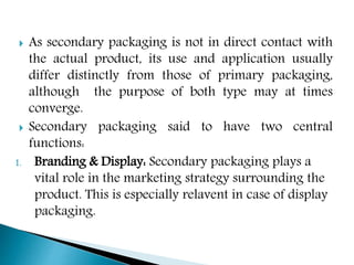  As secondary packaging is not in direct contact with
the actual product, its use and application usually
differ distinctly from those of primary packaging,
although the purpose of both type may at times
converge.
 Secondary packaging said to have two central
functions:
1. Branding & Display: Secondary packaging plays a
vital role in the marketing strategy surrounding the
product. This is especially relavent in case of display
packaging.
 