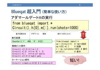 LangEdge,Inc.
T gʹ
ީ`륲` Όg
8
from blueqat import *
Circuit().h[0].m[:].run(shots=1000)
Counter({'1': 488, '0': 512})
gнY
ӻ· ީ` Qy gУ1000åȣ
from blueqat import *
qc = Circuit(1) # 1qbitָ
qc.h[0].m[:] # ·
r = qc.run(shots=1000) # g
print(r) # ʾ
ͬ

Circuit().z[1:3] # Z on 1,2
Circuit().x[:3] # X on (0, 1, 2)
Circuit().h[:] # H on all qubits
Circuit().x[1,2] # 1qubit gate
}ӥåȲ
Circuit().rz(math.pi/4)[0] # Z rotate pi/4
`Ʃ`
̤!
 