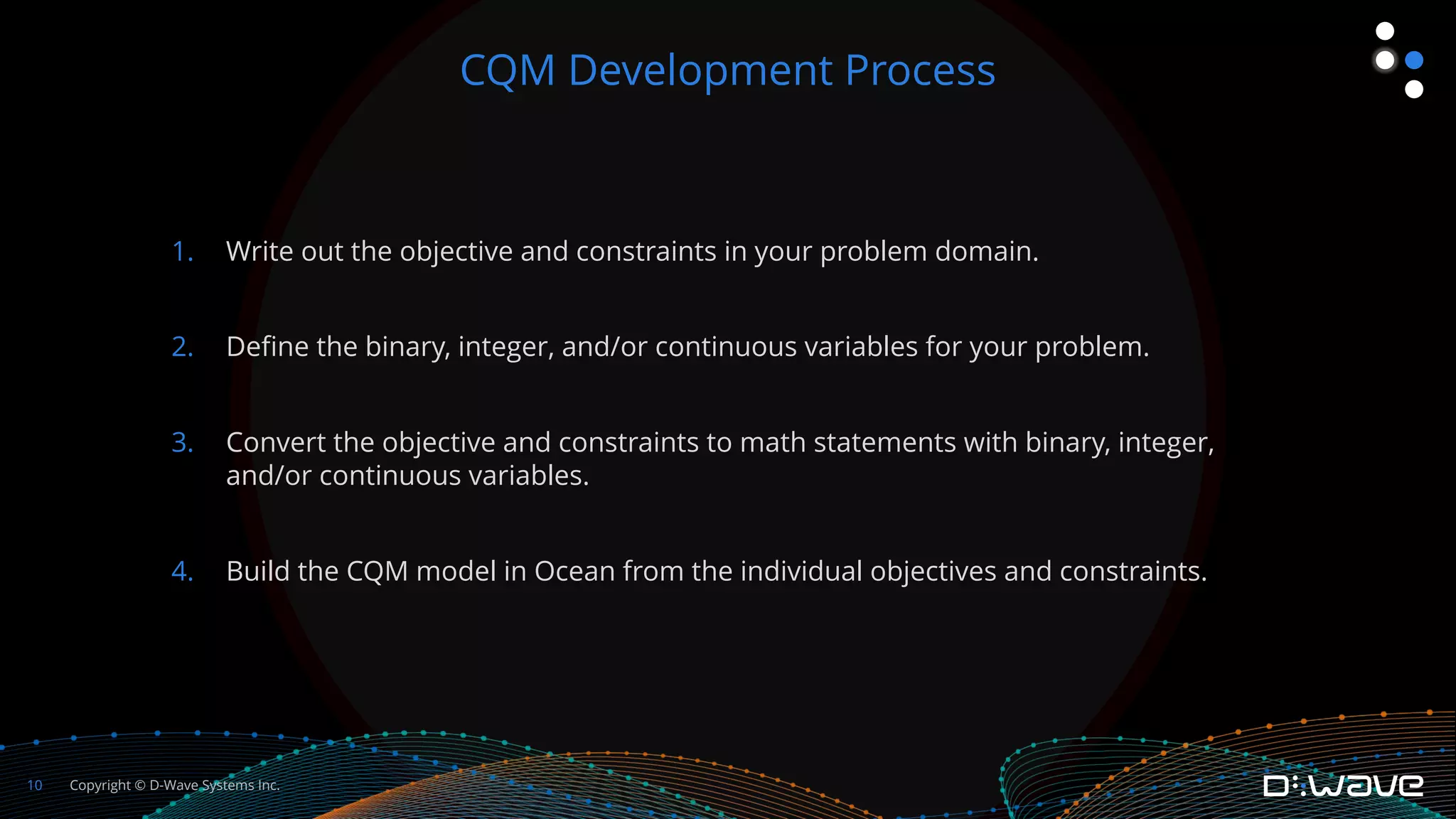 Copyright © D-Wave Systems Inc.
10
1. Write out the objective and constraints in your problem domain.
2. Define the binary, integer, and/or continuous variables for your problem.
3. Convert the objective and constraints to math statements with binary, integer,
and/or continuous variables.
4. Build the CQM model in Ocean from the individual objectives and constraints.
CQM Development Process
 