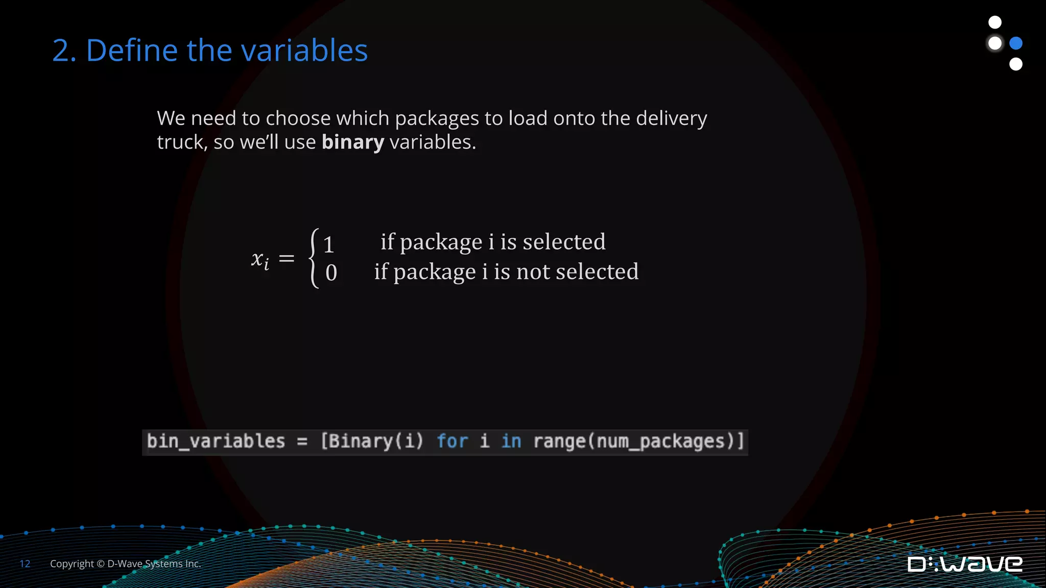 Copyright © D-Wave Systems Inc.
12
We need to choose which packages to load onto the delivery
truck, so we’ll use binary variables.
𝑥! = #
1
0
if package i is selected
if package i is not selected
2. Define the variables
 