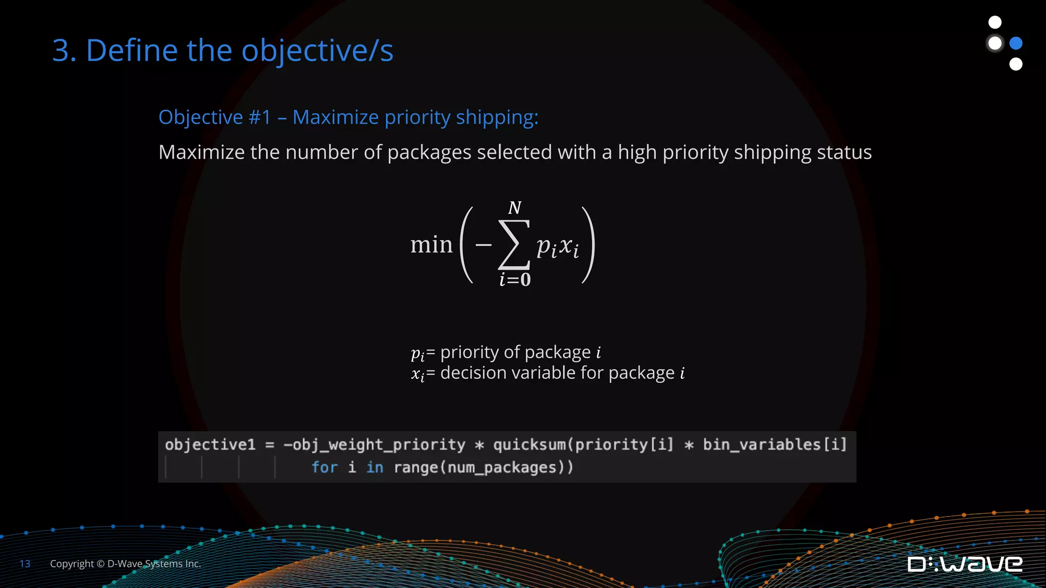 Copyright © D-Wave Systems Inc.
13
Objective #1 – Maximize priority shipping:
Maximize the number of packages selected with a high priority shipping status
min − %
!"𝟎
$
𝑝!𝑥!
3. Define the objective/s
𝑝!= priority of package 𝑖
𝑥!= decision variable for package 𝑖
 