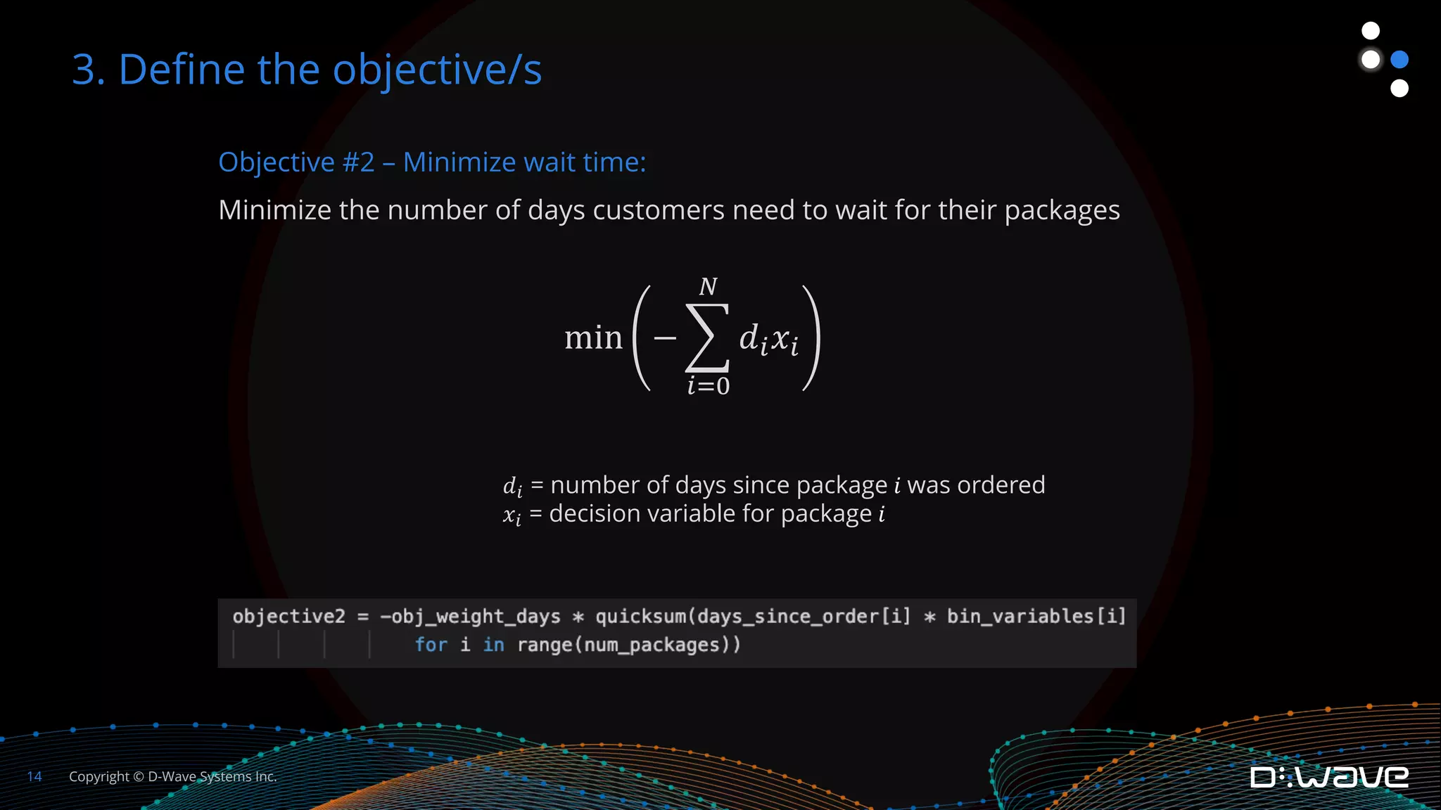Copyright © D-Wave Systems Inc.
14
Objective #2 – Minimize wait time:
Minimize the number of days customers need to wait for their packages
min − %
!"%
$
𝑑!𝑥!
3. Define the objective/s
𝑑! = number of days since package 𝑖 was ordered
𝑥! = decision variable for package 𝑖
 