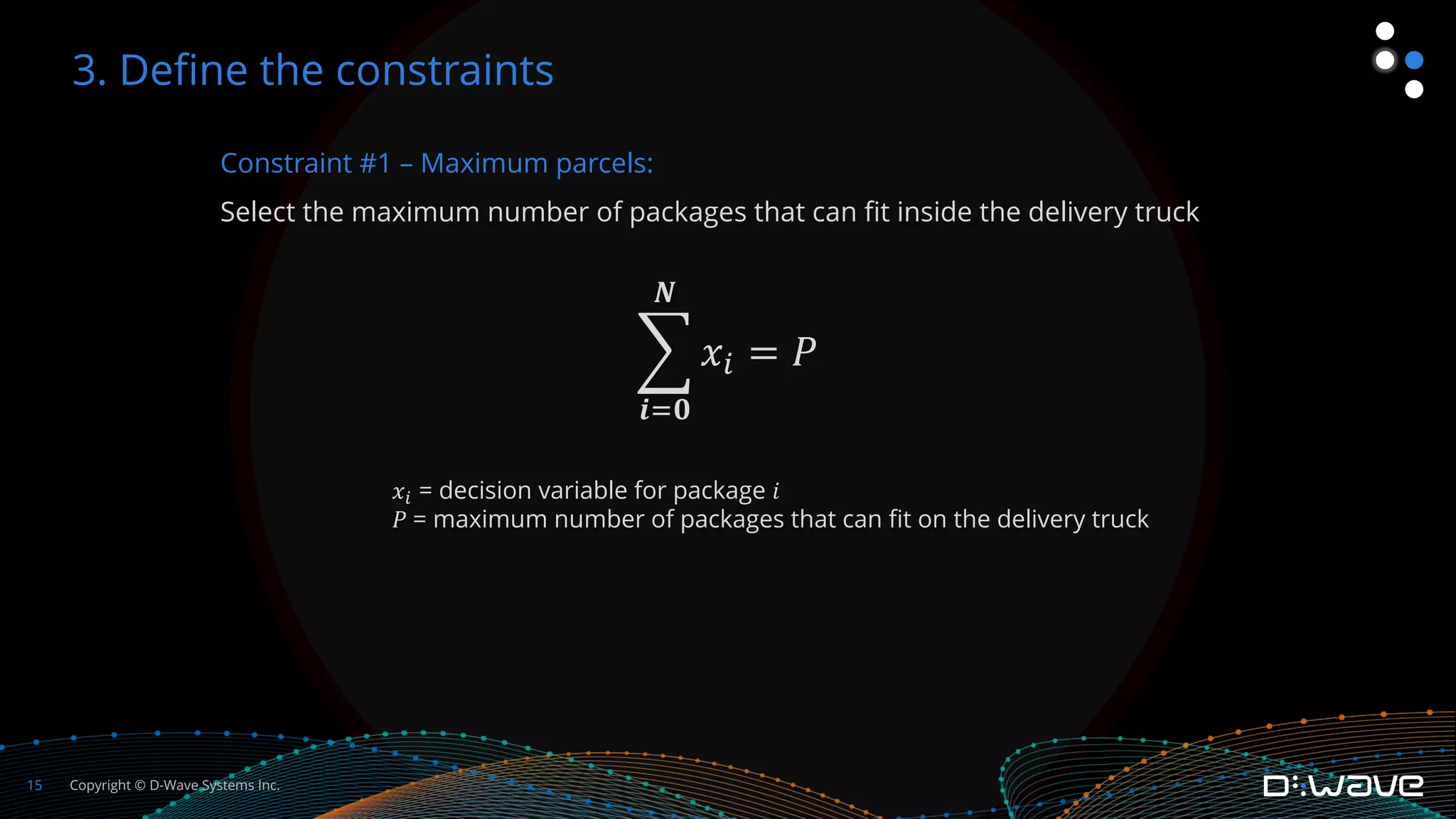 Copyright © D-Wave Systems Inc.
15
Constraint #1 – Maximum parcels:
Select the maximum number of packages that can fit inside the delivery truck
!
𝒊"𝟎
𝑵
𝑥% = 𝑃
3. Define the constraints
𝑥! = decision variable for package 𝑖
𝑃 = maximum number of packages that can fit on the delivery truck
 
