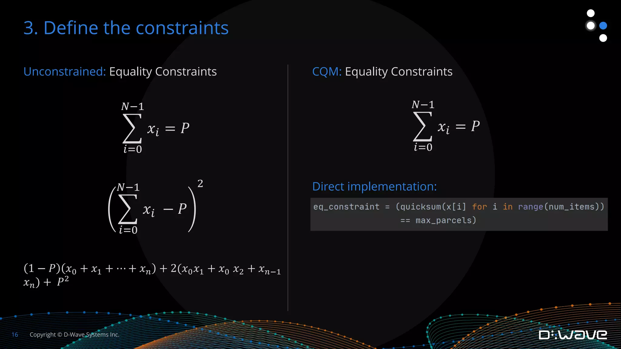 Copyright © D-Wave Systems Inc.
16
Unconstrained: Equality Constraints
%
!"%
$&'
𝑥! = 𝑃
%
!"%
$&'
𝑥! − 𝑃
(
1 − 𝑃 𝑥! + 𝑥" + ⋯ + 𝑥# + 2(𝑥!𝑥" + 𝑥! 𝑥$ + 𝑥#%"
𝑥#) + 𝑃$
3. Define the constraints
CQM: Equality Constraints
%
!"%
$&'
𝑥! = 𝑃
Direct implementation:
 