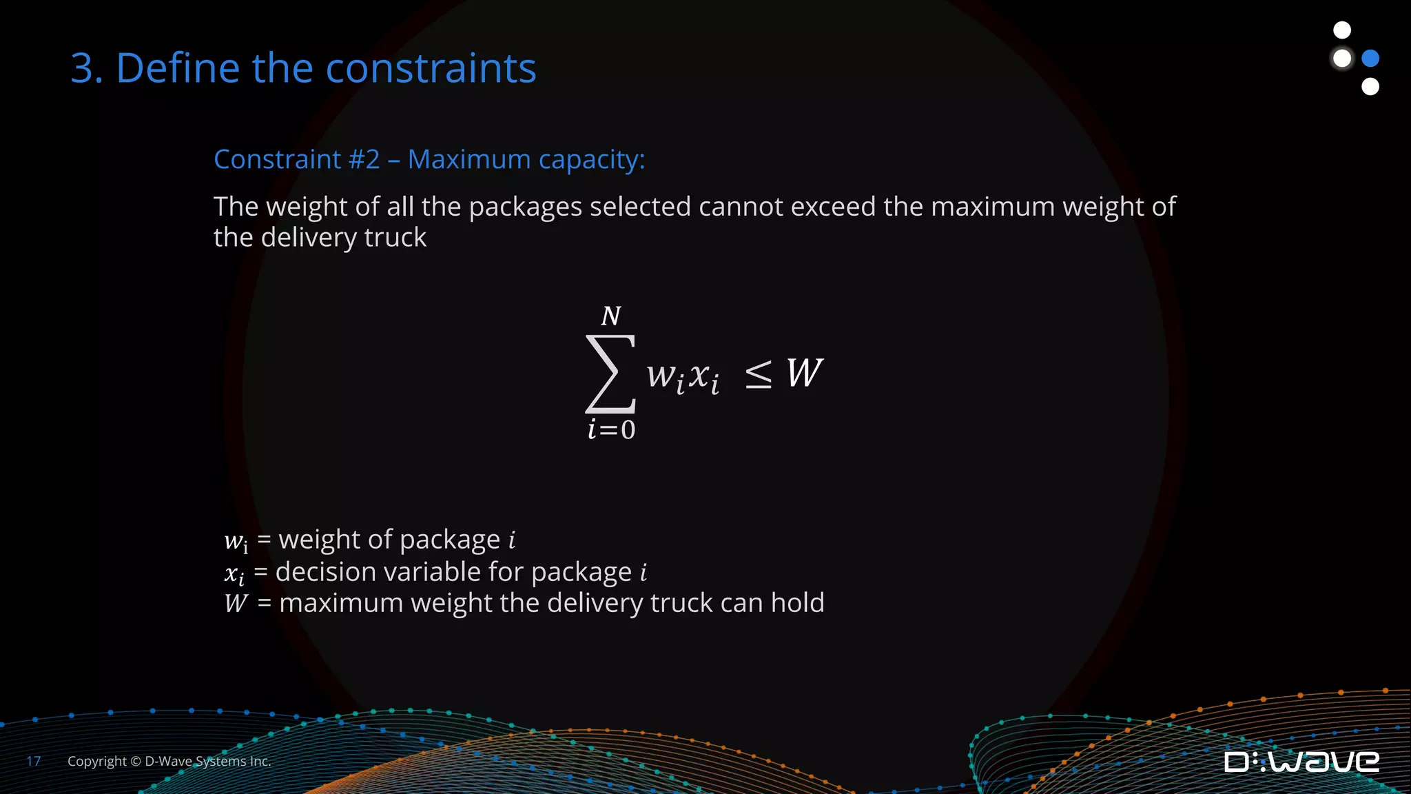 Copyright © D-Wave Systems Inc.
17
Constraint #2 – Maximum capacity:
The weight of all the packages selected cannot exceed the maximum weight of
the delivery truck
!
%"&
'
𝑤%𝑥% ≤ 𝑊
3. Define the constraints
𝑤& = weight of package 𝑖
𝑥' = decision variable for package 𝑖
𝑊 = maximum weight the delivery truck can hold
 
