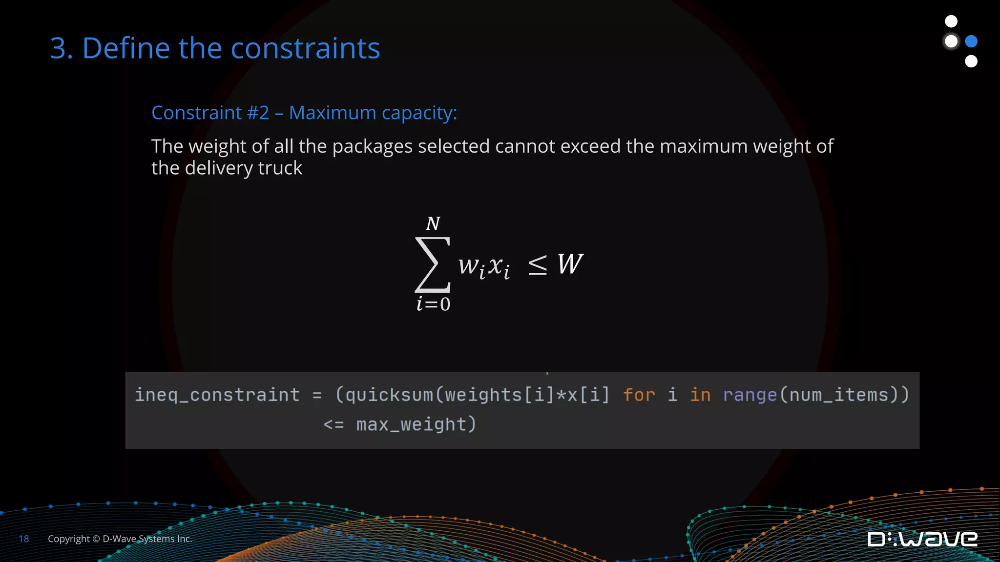 Copyright © D-Wave Systems Inc.
18
Constraint #2 – Maximum capacity:
The weight of all the packages selected cannot exceed the maximum weight of
the delivery truck
!
%"&
'
𝑤%𝑥% ≤ 𝑊
3. Define the constraints
 