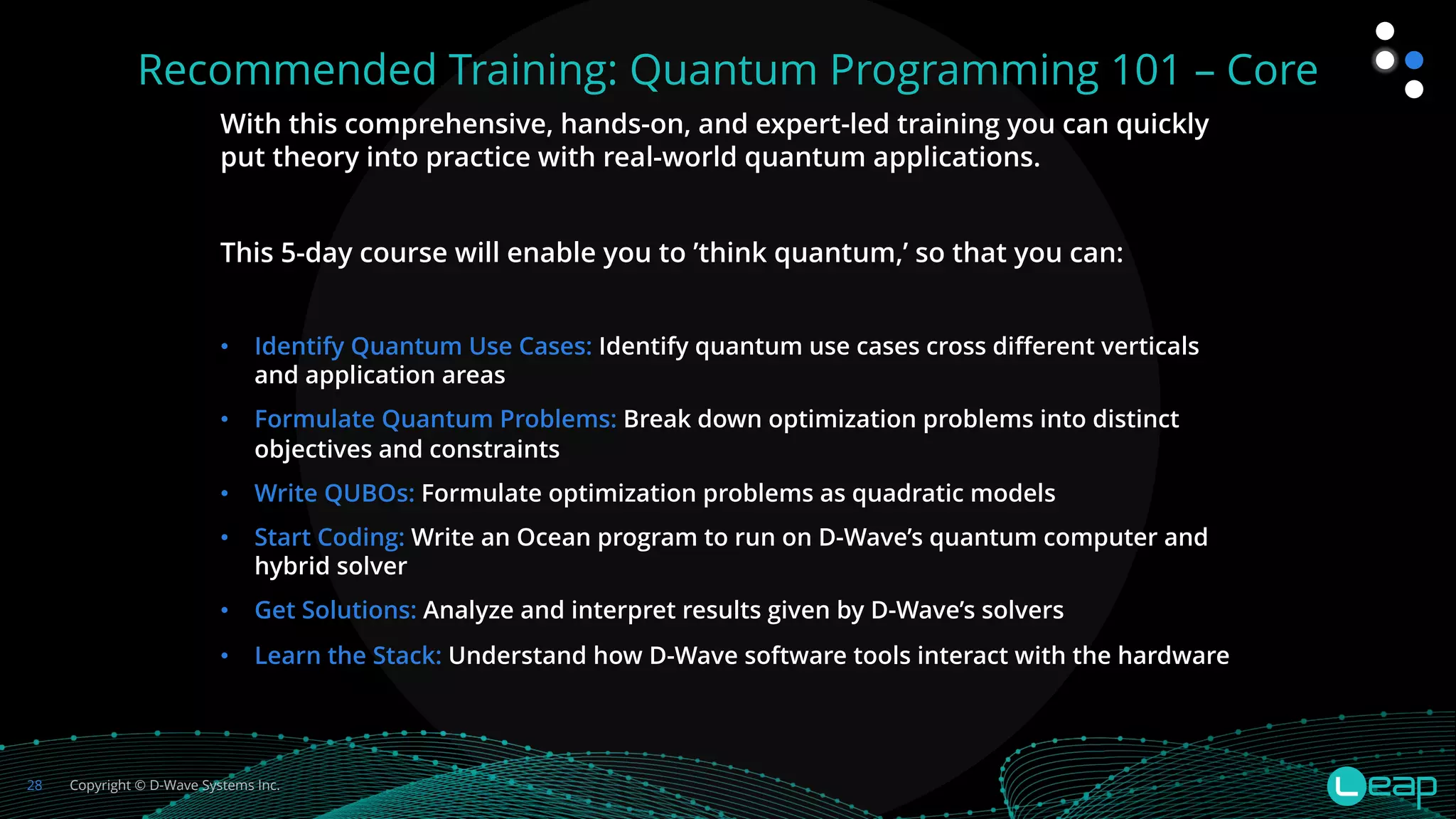 Copyright © D-Wave Systems Inc.
28
Recommended Training: Quantum Programming 101 – Core
With this comprehensive, hands-on, and expert-led training you can quickly
put theory into practice with real-world quantum applications.
This 5-day course will enable you to ’think quantum,’ so that you can:
• Identify Quantum Use Cases: Identify quantum use cases cross different verticals
and application areas
• Formulate Quantum Problems: Break down optimization problems into distinct
objectives and constraints
• Write QUBOs: Formulate optimization problems as quadratic models
• Start Coding: Write an Ocean program to run on D-Wave’s quantum computer and
hybrid solver
• Get Solutions: Analyze and interpret results given by D-Wave’s solvers
• Learn the Stack: Understand how D-Wave software tools interact with the hardware
 