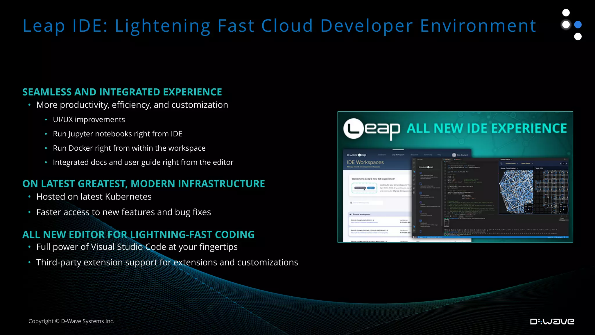 SEAMLESS AND INTEGRATED EXPERIENCE
• More productivity, efficiency, and customization
• UI/UX improvements
• Run Jupyter notebooks right from IDE
• Run Docker right from within the workspace
• Integrated docs and user guide right from the editor
ON LATEST GREATEST, MODERN INFRASTRUCTURE
• Hosted on latest Kubernetes
• Faster access to new features and bug fixes
ALL NEW EDITOR FOR LIGHTNING-FAST CODING
• Full power of Visual Studio Code at your fingertips
• Third-party extension support for extensions and customizations
Leap IDE: Lightening Fast Cloud Developer Environment
Copyright © D-Wave Systems Inc.
 
