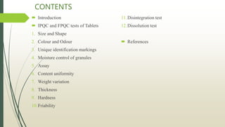CONTENTS
 Introduction
 IPQC and FPQC tests of Tablets
1. Size and Shape
2. Colour and Odour
3. Unique identification markings
4. Moisture control of granules
5. Assay
6. Content uniformity
7. Weight variation
8. Thickness
9. Hardness
10.Friability
11.Disintegration test
12.Dissolution test
 References
 