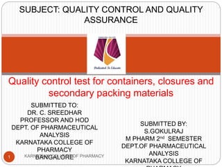 Quality control test for containers, closures and
secondary packing materials
SUBMITTED TO:
DR. C. SREEDHAR
PROFESSOR AND HOD
DEPT. OF PHARMACEUTICAL
ANALYSIS
KARNATAKA COLLEGE OF
PHARMACY
BANGALORE
SUBMITTED BY:
S.GOKULRAJ
M PHARM 2nd SEMESTER
DEPT.OF PHARMACEUTICAL
ANALYSIS
KARNATAKA COLLEGE OF
SUBJECT: QUALITY CONTROL AND QUALITY
ASSURANCE
1 KARNATAKA COLLEGE OF PHARMACY
 