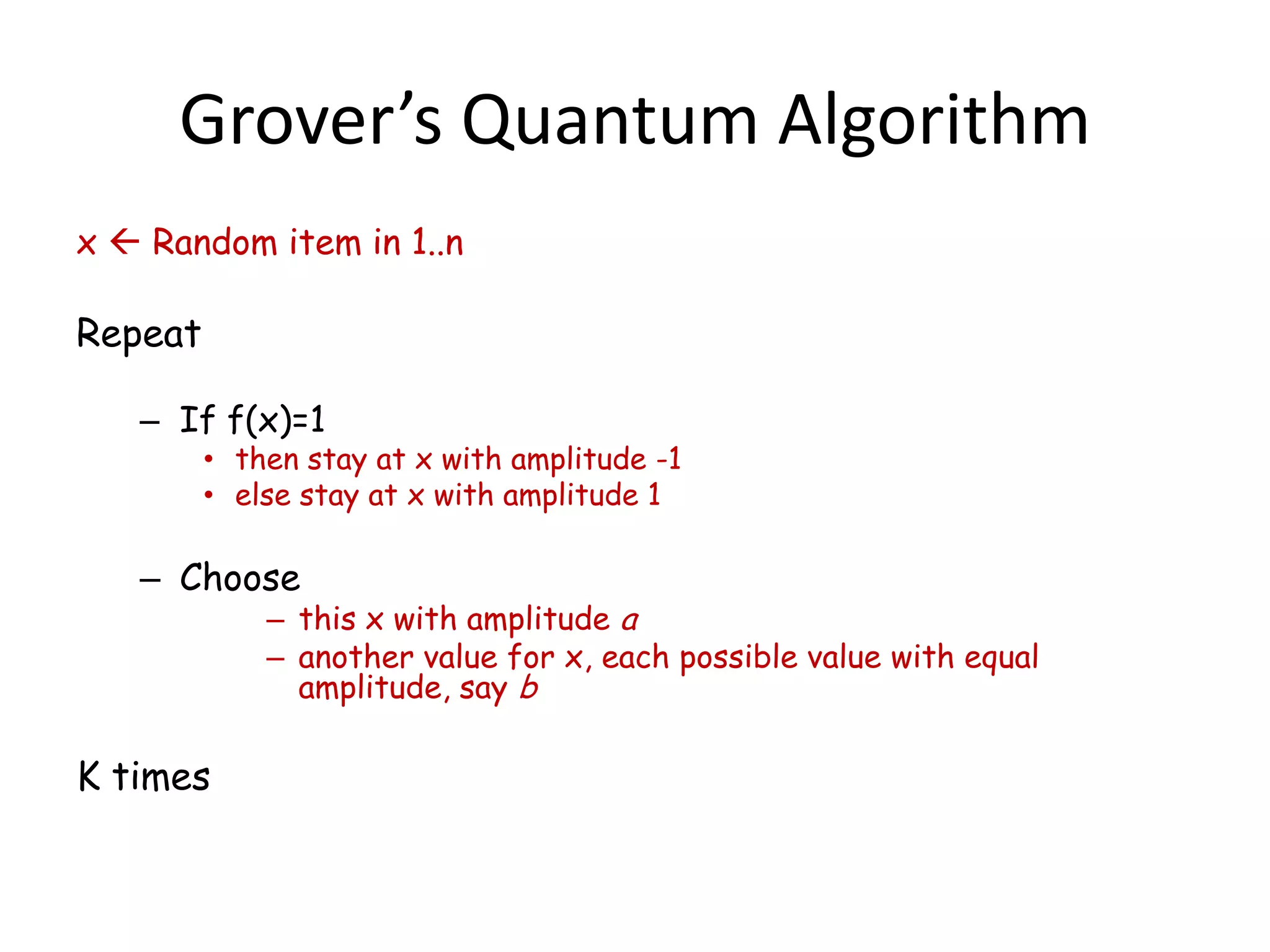 Grover’s Quantum Algorithm
x  Random item in 1..n

Repeat

   – If f(x)=1
         • then stay at x with amplitude -1
         • else stay at x with amplitude 1

   – Choose
             – this x with amplitude a
             – another value for x, each possible value with equal
               amplitude, say b

K times
 