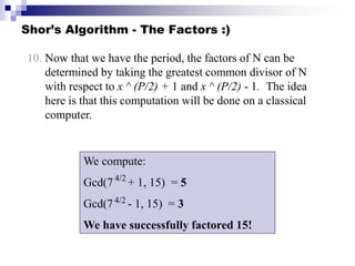 Shor’s Algorithm - The Factors :)
10. Now that we have the period, the factors of N can be
determined by taking the greatest common divisor of N
with respect to x ^ (P/2) + 1 and x ^ (P/2) - 1. The idea
here is that this computation will be done on a classical
computer.
We compute:
Gcd(7 + 1, 15) = 5
Gcd(7 - 1, 15) = 3
We have successfully factored 15!
4/2
4/2
 