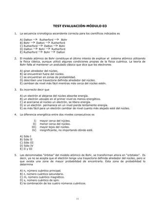 TEST EVALUACIÓN-MÓDULO 03

1.   La secuencia cronológica ascendente correcta para los científicos indicados es

     A) Dalton     Rutherford      Bohr
     B) Bohr     Dalton     Rutherford
     C) Rutherford     Dalton    Bohr
     D) Dalton     Bohr     Rutherford
     E) Rutherford     Bohr     Dalton

2.   El modelo atómico de Bohr constituye el último intento de explicar el sistema atómico utilizando
     la física clásica, aunque utilizó algunas condiciones propias de la física cuántica. La teoría de
     Bohr falla al mantener un postulado clásico que dice que los electrones

     A) giran alrededor del núcleo.
     B) se encuentran fuera del núcleo.
     C) se encuentran en zonas de probabilidad.
     D) describen una trayectoria definida alrededor del núcleo.
     E) cambian de nivel más fácil mientras más cerca del núcleo estén.

3.   Es incorrecto decir que

     A) un electrón al alejarse del núcleo absorbe energía.
     B) un electrón ubicado en el primer nivel es menos energético.
     C) al acercarse al núcleo un electrón, se libera energía.
     D) si un electrón permanece en un nivel pierde lentamente energía.
     E) es más fácil para un electrón cambiar de nivel cuanto más alejado esté del núcleo.

4.   La diferencia energética entre dos niveles consecutivos es

                I)   mayor cerca del núcleo.
               II)   menor cerca del núcleo.
              III)   mayor lejos del núcleo.
              IV)    insignificante, no importando dónde esté.

     A) Sólo I
     B) Sólo II
     C) Sólo III
     D) Sólo IV
     E) II y III

5.   Las denominadas “órbitas” del modelo atómico de Bohr, se transforman ahora en “orbitales”. Es
     decir, ya no se acepta que el electrón tenga una trayectoria definida alrededor del núcleo, pero si
     que exista una zona de mayor probabilidad de encontrarlo. Esta zona de probabilidad lo
     determina

     A) n, número cuántico principal.
     B) l, número cuántico secundario.
     C) m, número cuántico magnético.
     D) s, número cuántico de spin.
     E) la combinación de los cuatro números cuánticos.




                                                 11
 