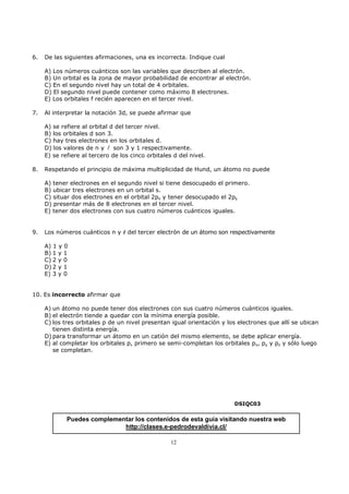 6.   De las siguientes afirmaciones, una es incorrecta. Indique cual

     A) Los números cuánticos son las variables que describen al electrón.
     B) Un orbital es la zona de mayor probabilidad de encontrar al electrón.
     C) En el segundo nivel hay un total de 4 orbitales.
     D) El segundo nivel puede contener como máximo 8 electrones.
     E) Los orbitales f recién aparecen en el tercer nivel.

7.   Al interpretar la notación 3d, se puede afirmar que

     A) se refiere al orbital d del tercer nivel.
     B) los orbitales d son 3.
     C) hay tres electrones en los orbitales d.
     D) los valores de n y l son 3 y 1 respectivamente.
     E) se refiere al tercero de los cinco orbitales d del nivel.

8.   Respetando el principio de máxima multiplicidad de Hund, un átomo no puede

     A) tener electrones en el segundo nivel si tiene desocupado el primero.
     B) ubicar tres electrones en un orbital s.
     C) situar dos electrones en el orbital 2px y tener desocupado el 2py
     D) presentar más de 8 electrones en el tercer nivel.
     E) tener dos electrones con sus cuatro números cuánticos iguales.


9.   Los números cuánticos n y l del tercer electrón de un átomo son respectivamente

     A) 1 y 0
     B) 1 y 1
     C) 2 y 0
     D) 2 y 1
     E) 3 y 0


10. Es incorrecto afirmar que

     A) un átomo no puede tener dos electrones con sus cuatro números cuánticos iguales.
     B) el electrón tiende a quedar con la mínima energía posible.
     C) los tres orbitales p de un nivel presentan igual orientación y los electrones que allí se ubican
        tienen distinta energía.
     D) para transformar un átomo en un catión del mismo elemento, se debe aplicar energía.
     E) al completar los orbitales p, primero se semi-completan los orbitales px, py y pz y sólo luego
        se completan.




                                                                         DSIQC03


             Puedes complementar los contenidos de esta guía visitando nuestra web
                             http://clases.e-pedrodevaldivia.cl/

                                                    12
 