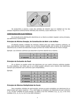 Se acostumbra a asociar a esos dos sentidos de rotación (que en realidad son los dos
campos magnéticos anteriormente referidos) dos números, cuyos valores son +½ ó -½.

CONFIGURACIÓN ELECTRÓNICA

      En el estudio de la distribución electrónica en un átomo se deben respetar varios principios,
que definimos a continuación.

Principio de Mínima Energía, de Constitución de Bohr o de Aufbau

        El electrón tiende a adoptar los menores valores para sus cuatro números cuánticos, es
decir, todo electrón tiende a quedar con la mínima energía posible, por lo tanto, en la estructura
electrónica de un átomo los electrones ocupan primero los niveles inferiores de menor energía.

Ejemplo: Los números cuánticos que describen al primer electrón de un átomo.


                                          n           l          m             s

                      1º electrón         1           0          0         +½


Principio de Exclusión de Pauli

       En un átomo no pueden existir dos electrones con sus cuatro números cuánticos iguales.
En otras palabras, nos indica que en un orbital pueden ubicarse como máximo dos electrones,
siempre que presenten spin contrarios (spin antiparalelos).

Ejemplo:
                                              n       l         m          s

                        2º electrón           1       0         0        -½

                        3º electrón           2       0         0        +½

                        4º electrón           2       0         0        -½


Principio de Máxima Multiplicidad de Hund.

        Para completar orbitales de igual energía, primero se semi-completan con electrones de un
determinado spin (para nosotros + ½) y sólo luego se completan con electrones de spin contrario
(- ½). Al decir orbitales de igual energía, se refiere a los tres orbitales p (px, py, pz), a los cinco
orbitales d (d1, d2, d3, d4, d5) y a los siete orbitales f.


                                                  6
 