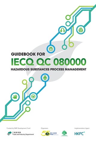 IECQ QC 080000
GUIDEBOOK FOR
HAZARDOUS SUBSTANCES PROCESS MANAGEMENT
Funded by SME Development Fund Organizers Implementation Agent
IECQ QC 080000
有 害 物 質 過 程 管 理 體 系 實 施 指 南
GUIDEBOOKFORIECQQC080000IECQQC080000HAZARDOUSSUBSTANCESPROCESSMANAGEMENT有害物質過程管理體系實施指南
C
M
Y
CM
MY
CY
CMY
K
HKPC Guide Book_cover_Output.pdf 1 15年7月29日 下午6:05
 