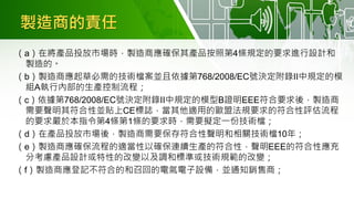 製造商的責任
（a）在將產品投放市場時，製造商應確保其產品按照第4條規定的要求進行設計和
製造的。
（b）製造商應起草必需的技術檔案並且依據第768/2008/EC號決定附錄II中規定的模
組A執行內部的生產控制流程；
（c）依據第768/2008/EC號決定附錄II中規定的模型B證明EEE符合要求後，製造商
需要聲明其符合性並貼上CE標誌，當其他適用的歐盟法規要求的符合性評估流程
的要求嚴於本指令第4條第1條的要求時，需要擬定一份技術檔；
（d）在產品投放市場後，製造商需要保存符合性聲明和相關技術檔10年；
（e）製造商應確保流程的適當性以確保連續生產的符合性，聲明EEE的符合性應充
分考慮產品設計或特性的改變以及調和標準或技術規範的改變；
（f）製造商應登記不符合的和召回的電氣電子設備，並通知銷售商；
 