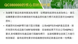 QC080000的核心目的是什麼
• 為達電子產品有害物質減免/管理，從標識和追溯性系統為核心、基石，
採購需要求原料供應商對所有產品原料進行標示其是否是符合HSF的
原料；
• 根據原料的HSF標示進行區分隔離，以免HSF和非HSF產品混淆，對
所有原料和成品進行XRF抽樣檢驗，若抽樣結果不符合公司HSPM之
要求,對相關原料和產品進行隔離和標示，並請相關單位送第三方進行
檢測確認，當有追溯性要求時組織應控制與記錄產品的唯一性標識。
 