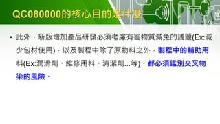 QC080000的核心目的是什麼
• 此外，新版增加產品研發必須考慮有害物質減免的議題(Ex:減
少包材使用)，以及製程中除了原物料之外，製程中的輔助用
料(Ex:潤滑劑、維修用料、清潔劑...等)，都必須鑑別交叉物
染的風險。
 