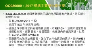 QC080000：2017 標準主要變化是什麼
• IECQ QC080000 第四版針對第三版的使用回饋進行修訂。第四版中
的變化包括:
– 與 ISO 9001:2015 一致;
– 採用了 ISO 附錄高階結構;
– 適應全球不斷增加的有害物質法規。如 REACH 1 法規所規定的新
增受控物質、變更 管制、產品召回，供應鏈內的資訊溝通，以及
向 ECHA 2 通報 SVHC 3;
– 回應適用的法律法規義務，強化了文件化資訊的要求。如 RoHS4
指令改寫後的要求 (如符合性評定、技術文件的編寫、自我聲明的
編制、 標誌的使用等)現在都可以透過 IECQ QC080000 來管理。
 