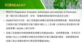 何謂REACH?
• REACH (Registration, Evaluation, Authorization and restriction of Chemicals)，
是一個涉及化學品註冊、評估、授權和限制的歐洲社區安全法規。
• 自2007年6月1日起，進口至歐盟的高關注度物質或將需要授權。製造商和進
口商對於進口到歐盟且年進口量在1噸以上（含1噸）的貨物必須在歐洲化學
品管理署（ECHA）進行註冊。
• 若進口至歐盟的物質被歸類為高關注物質(SVHC)，或將需要授權。若有任何
超過0.1%以上的高關注物質且該物質的年進口量超過1噸者，則歐盟製造商
或進口商必須通知歐洲化學品管理署(ECHA)。
 