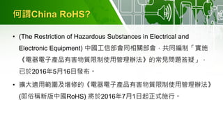 何謂China RoHS?
• (The Restriction of Hazardous Substances in Electrical and
Electronic Equipment) 中國工信部會同相關部會，共同編制「實施
《電器電子產品有害物質限制使用管理辦法》的常見問題答疑」，
已於2016年5月16日發布。
• 擴大適用範圍及增修的《電器電子產品有害物質限制使用管理辦法》
(即俗稱新版中國RoHS) 將於2016年7月1日起正式施行。
 