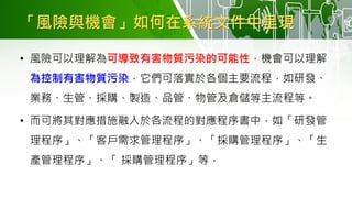 「風險與機會」如何在系統文件中呈現
• 風險可以理解為可導致有害物質污染的可能性，機會可以理解
為控制有害物質污染，它們可落實於各個主要流程，如研發、
業務、生管、採購、製造、品管、物管及倉儲等主流程等。
• 而可將其對應措施融入於各流程的對應程序書中，如「研發管
理程序」、「客戶需求管理程序」、「採購管理程序」、「生
產管理程序」、「 採購管理程序」等．
 
