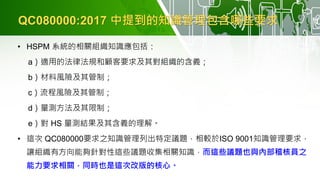 QC080000:2017 中提到的知識管理包含哪些要求
• HSPM 系統的相關組織知識應包括：
a）適用的法律法規和顧客要求及其對組織的含義；
b）材料風險及其管制；
c）流程風險及其管制；
d）量測方法及其限制；
e）對 HS 量測結果及其含義的理解。
• 這次 QC080000要求之知識管理列出特定議題，相較於ISO 9001知識管理要求，
讓組織有方向能夠針對性這些議題收集相關知識，而這些議題也與內部稽核員之
能力要求相關，同時也是這次改版的核心。
 