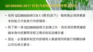 QC080000:2017 針對內部稽核員資格要求為何
• 依照 QC080000條文9.1.1要求(如下)，稽核員必須具備基
本的能力才能執行內部稽核，
• 除了第一項 QC080000條文訓練之外，其他項目需根據組
織本身內部實際流程之需求制定訓練計畫，
• 因此，必須重新制定內部稽核人員資格同時進行相關訓練
以符合條文要求．
 