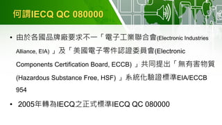 何謂IECQ QC 080000
• 由於各國品牌廠要求不一「電子工業聯合會(Electronic Industries
Alliance, EIA) 」及「美國電子零件認證委員會(Electronic
Components Certification Board, ECCB) 」共同提出「無有害物質
(Hazardous Substance Free, HSF) 」系統化驗證標準EIA/ECCB
954
• 2005年轉為IECQ之正式標準IECQ QC 080000
 