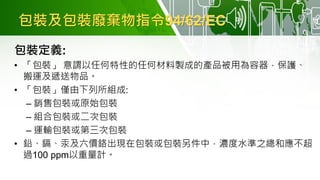 包裝及包裝廢棄物指令94/62/EC
包裝定義:
• 「包裝」 意謂以任何特性的任何材料製成的產品被用為容器，保護、
搬運及遞送物品。
• 「包裝」僅由下列所組成:
– 銷售包裝或原始包裝
– 組合包裝或二次包裝
– 運輸包裝或第三次包裝
• 鉛、鎘、汞及六價鉻出現在包裝或包裝另件中，濃度水準之總和應不超
過100 ppm以重量計。
 