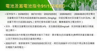 電池及蓄電池指令91/157/EEC
＜延伸指令＞ 93/86/EEC、98/101/EC、2002/525/EC 、2006/66/EC 、2006/66/EC規定電池
及蓄電池汞不得含有超過總重的0.0005% (5mg/kg)，但鈕扣電池的汞含量可允許至2%。鎘
含量不得大於超過0.002%（使用於緊急或警示系統、醫療儀器等之電池除外）
• 另外，若電池及蓄電池的鉛含量超過0.4%、汞含量超過25mg/cell，則須有重金屬及分類處
理之標示。
• 93/86/EEC指令對電池的標籤要求進行了規定，要求電池(包括蓄電池)應標明其重金屬含量，
以及不得與生活垃圾混合處理的標誌。
• 2002年6月，歐委會頒佈了2002/525/EC號決定，規定自2006年1月1日起不得出售含金屬鎘
的電動汽車用電池。
 