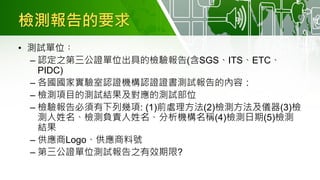 檢測報告的要求
• 測試單位︰
– 認定之第三公證單位出具的檢驗報告(含SGS、ITS、ETC、
PIDC)
– 各國國家實驗室認證機構認證證書測試報告的內容：
– 檢測項目的測試結果及對應的測試部位
– 檢驗報告必須有下列幾項: (1)前處理方法(2)檢測方法及儀器(3)檢
測人姓名、檢測負責人姓名、分析機構名稱(4)檢測日期(5)檢測
結果
– 供應商Logo、供應商料號
– 第三公證單位測試報告之有效期限?
 