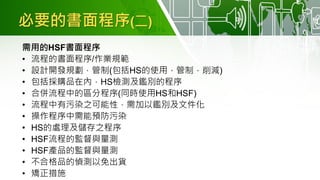 必要的書面程序(二)
需用的HSF書面程序
• 流程的書面程序/作業規範
• 設計開發規劃，管制(包括HS的使用，管制，削減)
• 包括採購品在內，HS檢測及鑑別的程序
• 合併流程中的區分程序(同時使用HS和HSF)
• 流程中有污染之可能性，需加以鑑別及文件化
• 操作程序中需能預防污染
• HS的處理及儲存之程序
• HSF流程的監督與量測
• HSF產品的監督與量測
• 不合格品的偵測以免出貨
• 矯正措施
 