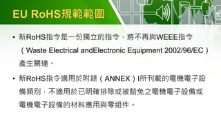 EU RoHS規範範圍
• 新RoHS指令是一份獨立的指令，將不再與WEEE指令
（Waste Electrical andElectronic Equipment 2002/96/EC）
產生關連。
• 新RoHS指令適用於附錄（ANNEX）I所刊載的電機電子設
備類別，不適用於已明確排除或被豁免之電機電子設備或
電機電子設備的材料應用與零組件。
 