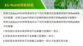 EU RoHS規範範圍
而條文2(4)(c)中的排除是指符合下列所有要求的設備將排除於新RoHS指
令的範圍。在條文2(4)中將部分設備明確地排除於新RoHS指令範圍外。
而條文2(4)(c)中的排除是指符合下列所有要求的設備將排除於新RoHS指
令的範圍：
1.特別設計成為本身排除或不在範圍之設備的一部分；
2.安裝成為本身排除或不在範圍之設備的一部分；
3.假如是本身排除或不在範圍之設備的一部分才能滿足其功能；
 