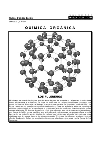 CURSO: QUÍMICA COMÚN
MATERIAL QC N°09


                  QUÍMICA                      ORGÁNICA




                                  LOS FULERENOS
El fulereno es una de las formas alotrópicas en las que se presenta el carbono en la naturaleza
(junto al diamante y el grafito). Se trata de moléculas de carbono individuales, formadas por
varias decenas de átomos de carbono en una estructura cerrada. Se descubren en el año 1985 de
forma casual, en un estudio electroquímico del carbono. Tras ser aislados y luego de numerosos
estudios espectroscópicos, se dedujo que la gran mayoría de las moléculas de este material tenían
aproximadamente 60 átomos de carbono (C60). Los fulerenos son estructuralmente particulares;
con forma de balón y muy estables, son utilizados entre otras cosas en nanotecnología y en la
fabricación de mibrofibras de túbulos de carbono que sirven por ejemplo para fabricas telas
sintéticas para la ropa de deporte de alta competencia. El nombre de fulerenos se dio en honor al
alemán Buckmister Fuller, un arquitecto alemán que diseñaba estructuras con la forma de los
fulerenos.
 