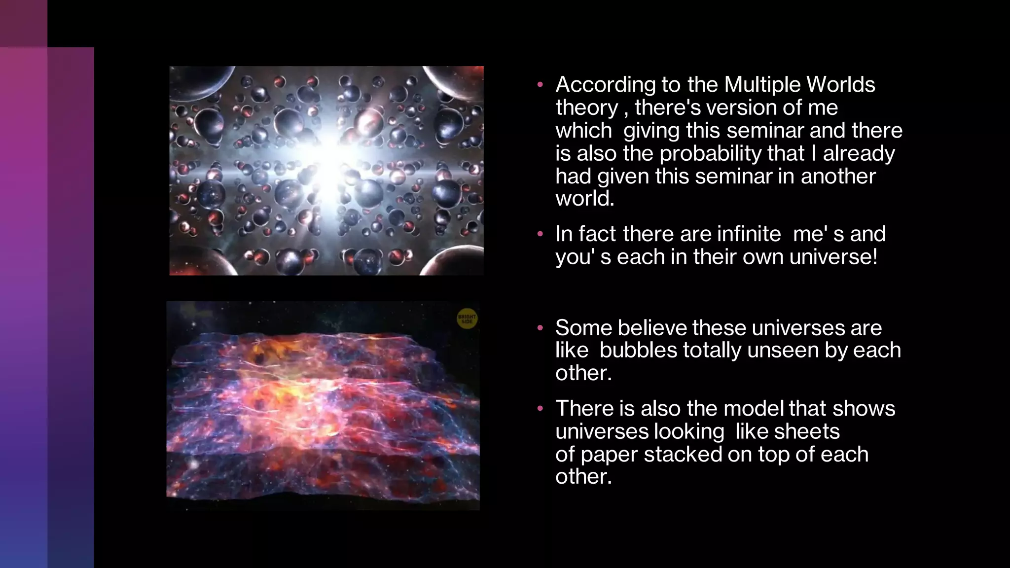 • According to the Multiple Worlds
theory , there's version of me
which giving this seminar and there
is also the probability that I already
had given this seminar in another
world.
• In fact there are infinite me' s and
you' s each in their own universe!
• Some believe these universes are
like bubbles totally unseen by each
other.
• There is also the model that shows
universes looking like sheets
of paper stacked on top of each
other.
 