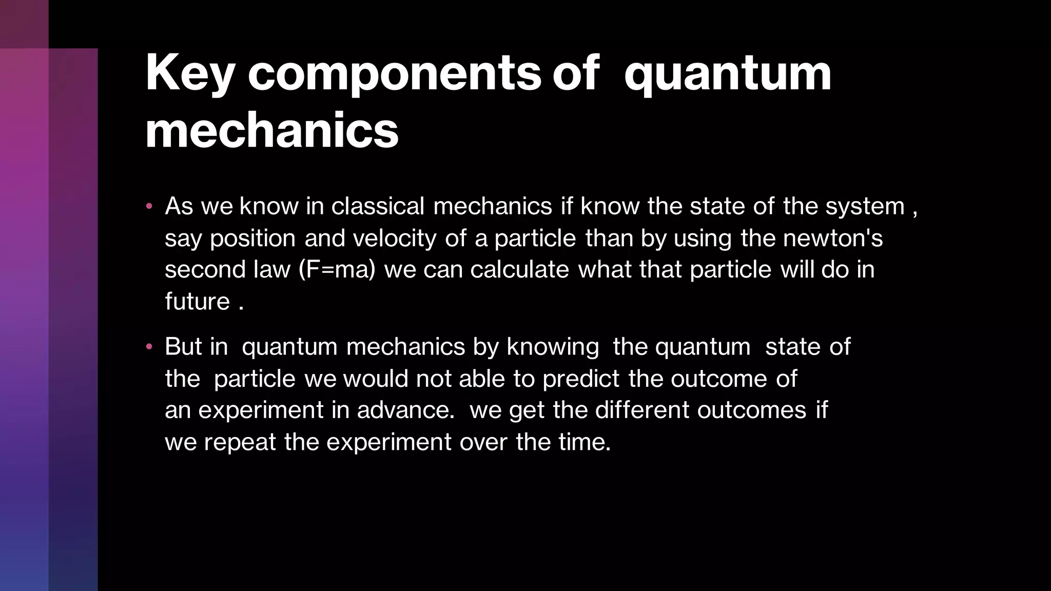 Key components of quantum
mechanics
• As we know in classical mechanics if know the state of the system ,
say position and velocity of a particle than by using the newton's
second law (F=ma) we can calculate what that particle will do in
future .
• But in quantum mechanics by knowing the quantum state of
the particle we would not able to predict the outcome of
an experiment in advance. we get the different outcomes if
we repeat the experiment over the time.
 