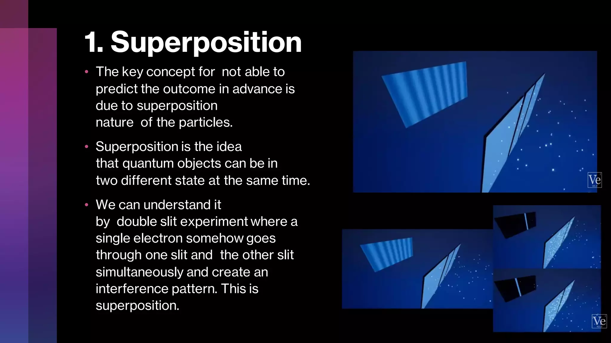 1. Superposition
• The key concept for not able to
predict the outcome in advance is
due to superposition
nature of the particles.
• Superposition is the idea
that quantum objects can be in
two different state at the same time.
• We can understand it
by double slit experiment where a
single electron somehow goes
through one slit and the other slit
simultaneously and create an
interference pattern. This is
superposition.
 