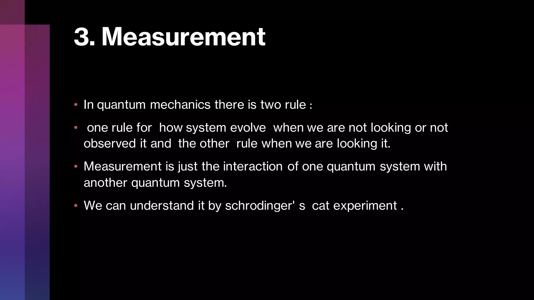 3. Measurement
• In quantum mechanics there is two rule :
• one rule for how system evolve when we are not looking or not
observed it and the other rule when we are looking it.
• Measurement is just the interaction of one quantum system with
another quantum system.
• We can understand it by schrodinger' s cat experiment .
 