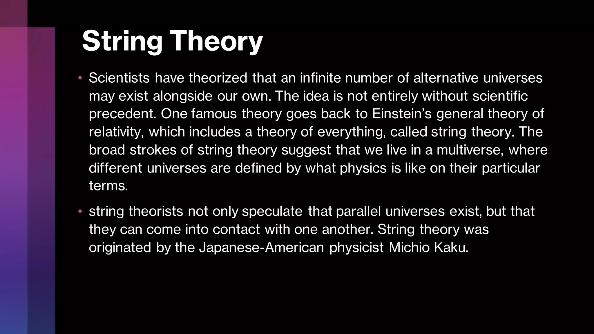 String Theory
• Scientists have theorized that an infinite number of alternative universes
may exist alongside our own. The idea is not entirely without scientific
precedent. One famous theory goes back to Einstein’s general theory of
relativity, which includes a theory of everything, called string theory. The
broad strokes of string theory suggest that we live in a multiverse, where
different universes are defined by what physics is like on their particular
terms.
• string theorists not only speculate that parallel universes exist, but that
they can come into contact with one another. String theory was
originated by the Japanese-American physicist Michio Kaku.
 