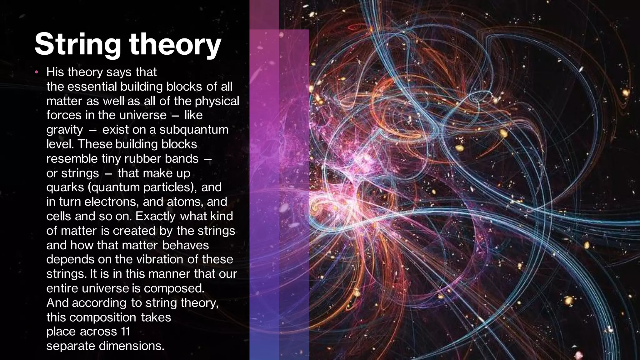 String theory
• His theory says that
the essential building blocks of all
matter as well as all of the physical
forces in the universe — like
gravity — exist on a subquantum
level. These building blocks
resemble tiny rubber bands —
or strings — that make up
quarks (quantum particles), and
in turn electrons, and atoms, and
cells and so on. Exactly what kind
of matter is created by the strings
and how that matter behaves
depends on the vibration of these
strings. It is in this manner that our
entire universe is composed.
And according to string theory,
this composition takes
place across 11
separate dimensions.
 